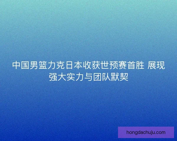 中国男篮力克日本收获世预赛首胜 展现强大实力与团队默契 中国男篮力克日本收获世预赛首胜 展现强大实力与团队默契