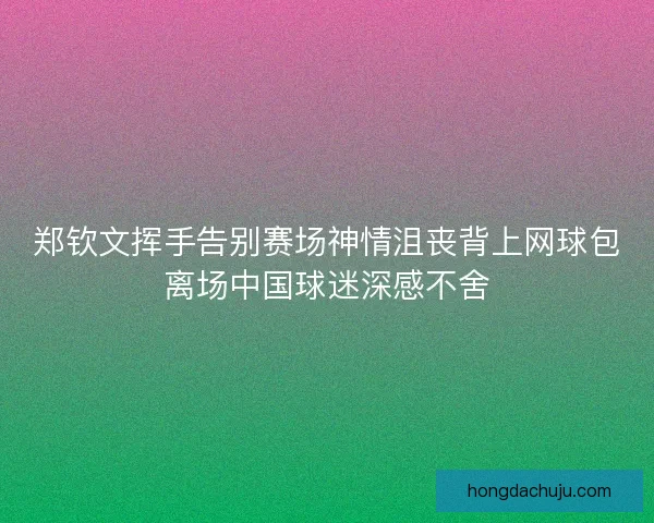 郑钦文挥手告别赛场神情沮丧背上网球包离场中国球迷深感不舍
