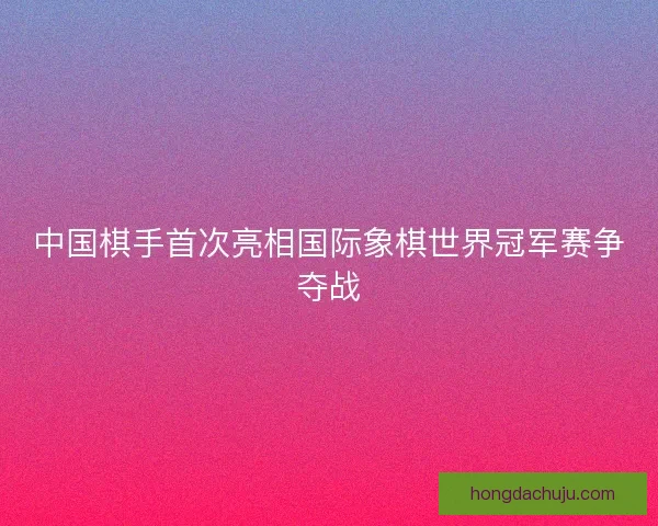 中国棋手首次亮相国际象棋世界冠军赛争夺战
