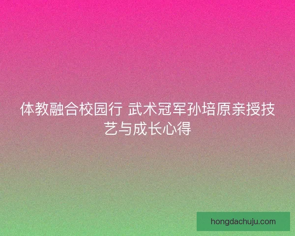 体教融合校园行 武术冠军孙培原亲授技艺与成长心得
