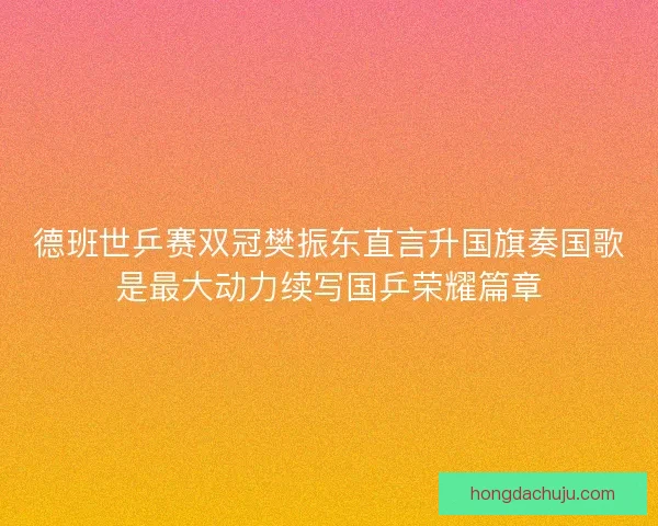 德班世乒赛双冠樊振东直言升国旗奏国歌是最大动力续写国乒荣耀篇章