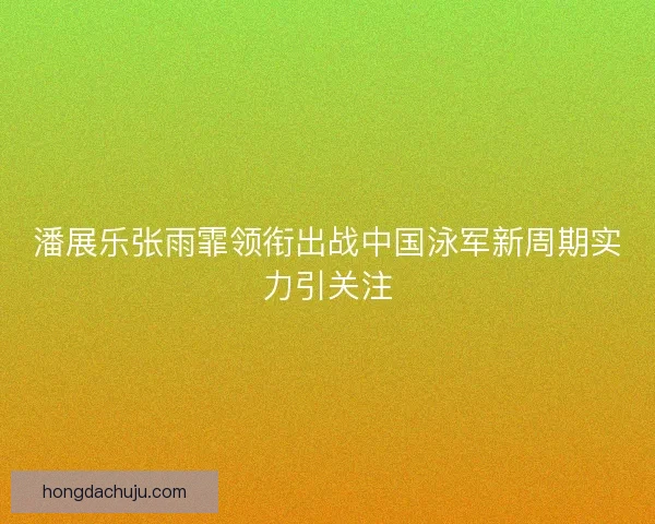 潘展乐张雨霏领衔出战中国泳军新周期实力引关注