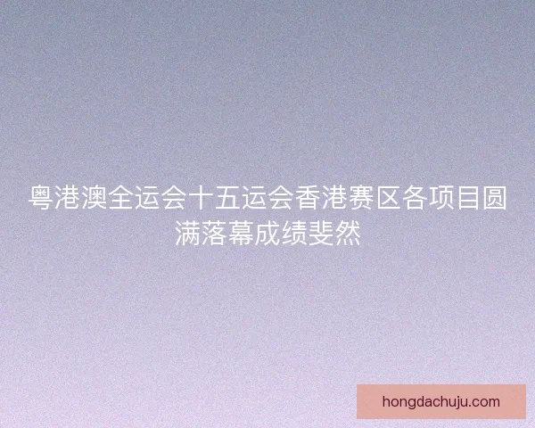 粤港澳全运会十五运会香港赛区各项目圆满落幕成绩斐然