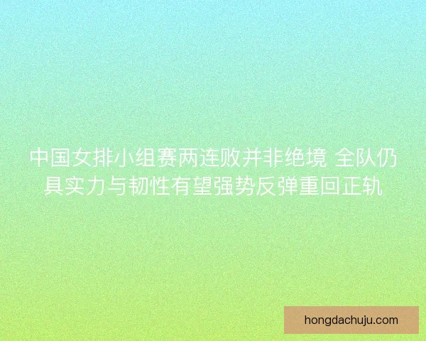 中国女排小组赛两连败并非绝境 全队仍具实力与韧性有望强势反弹重回正轨