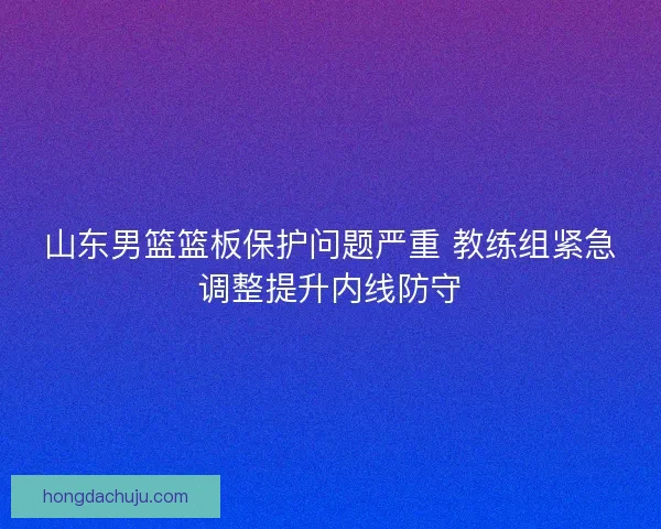 山东男篮篮板保护问题严重 教练组紧急调整提升内线防守