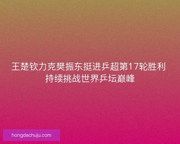王楚钦力克樊振东挺进乒超第17轮胜利 持续挑战世界乒坛巅峰