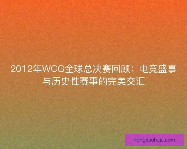 2012年WCG全球总决赛回顾：电竞盛事与历史性赛事的完美交汇