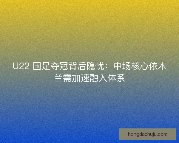 U22 国足夺冠背后隐忧：中场核心依木兰需加速融入体系