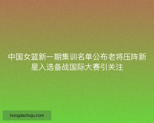 中国女篮新一期集训名单公布老将压阵新星入选备战国际大赛引关注