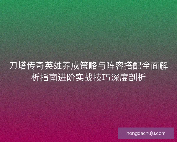刀塔传奇英雄养成策略与阵容搭配全面解析指南进阶实战技巧深度剖析