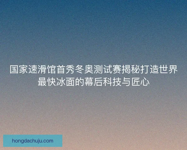 国家速滑馆首秀冬奥测试赛揭秘打造世界最快冰面的幕后科技与匠心