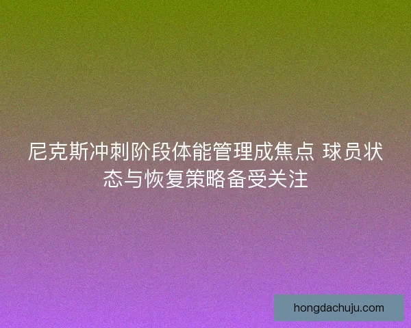 尼克斯冲刺阶段体能管理成焦点 球员状态与恢复策略备受关注