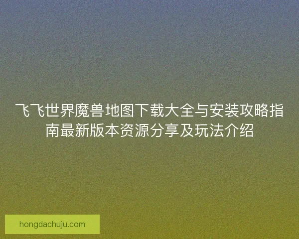 飞飞世界魔兽地图下载大全与安装攻略指南最新版本资源分享及玩法介绍
