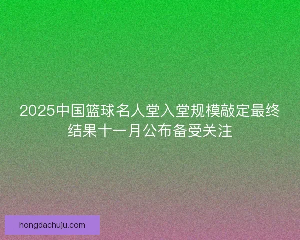 2025中国篮球名人堂入堂规模敲定最终结果十一月公布备受关注