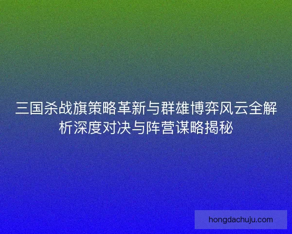 三国杀战旗策略革新与群雄博弈风云全解析深度对决与阵营谋略揭秘