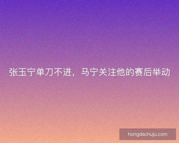 张玉宁单刀不进,马宁关注他的赛后举动 张玉宁单刀不进,马宁关注他的赛后举动