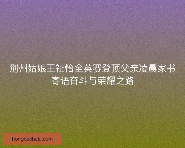 荆州姑娘王祉怡全英赛登顶父亲凌晨家书寄语奋斗与荣耀之路 荆州姑娘王祉怡全英赛登顶父亲凌晨家书寄语奋斗与荣耀之路