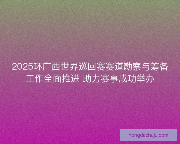 2025环广西世界巡回赛赛道勘察与筹备工作全面推进 助力赛事成功举办 2025环广西世界巡回赛赛道勘察与筹备工作全面推进 助力赛事成功举办