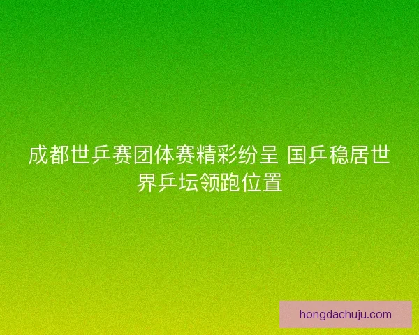 成都世乒赛团体赛精彩纷呈 国乒稳居世界乒坛领跑位置 成都世乒赛团体赛精彩纷呈 国乒稳居世界乒坛领跑位置