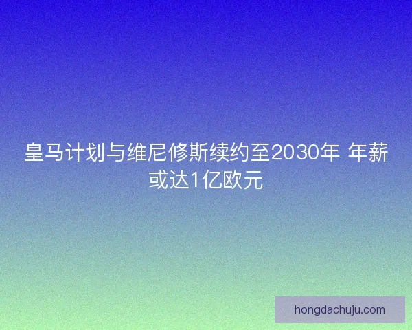 皇马计划与维尼修斯续约至2030年 年薪或达1亿欧元 皇马计划与维尼修斯续约至2030年 年薪或达1亿欧元