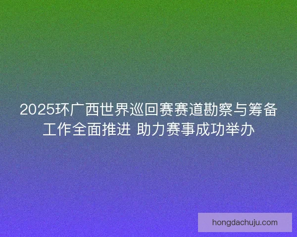 2025环广西世界巡回赛赛道勘察与筹备工作全面推进 助力赛事成功举办