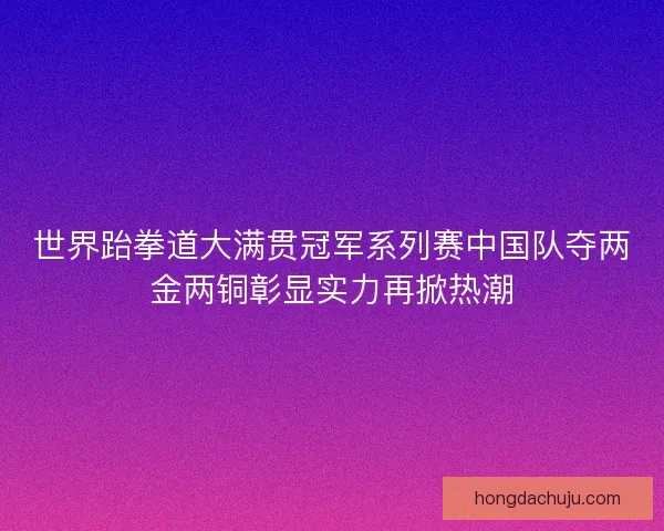 世界跆拳道大满贯冠军系列赛中国队夺两金两铜彰显实力再掀热潮