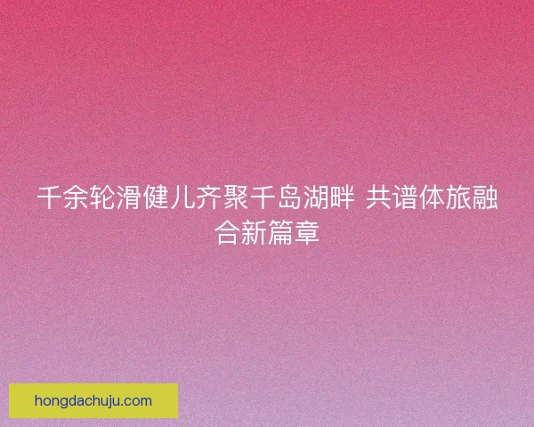 千余轮滑健儿齐聚千岛湖畔 共谱体旅融合新篇章