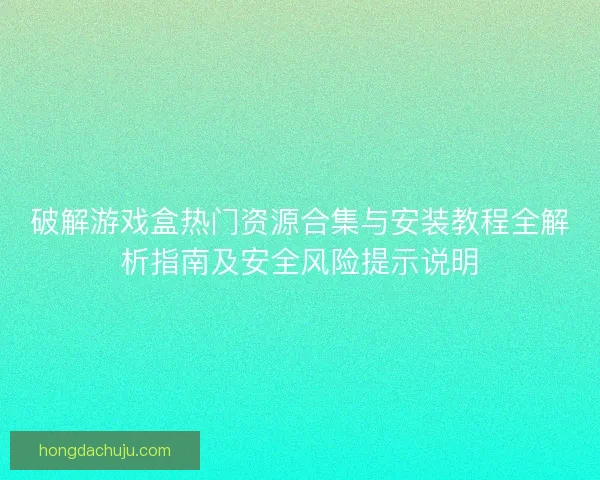 破解游戏盒热门资源合集与安装教程全解析指南及安全风险提示说明