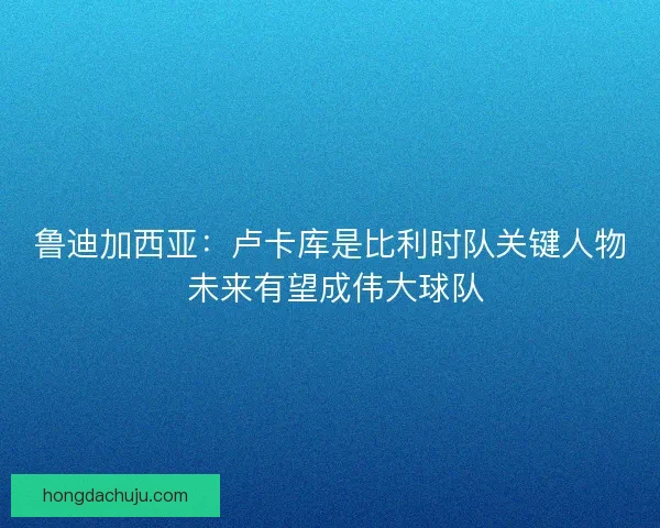 鲁迪加西亚：卢卡库是比利时队关键人物 未来有望成伟大球队
