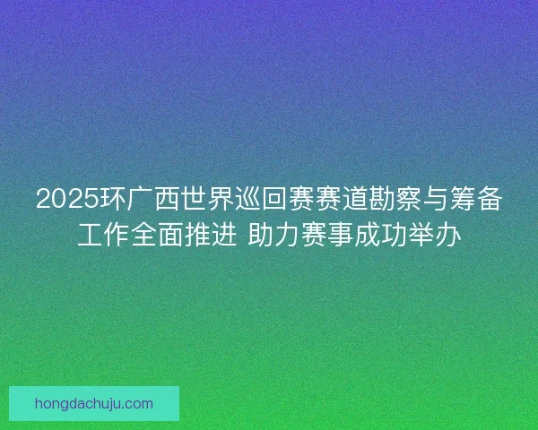 2025环广西世界巡回赛赛道勘察与筹备工作全面推进 助力赛事成功举办