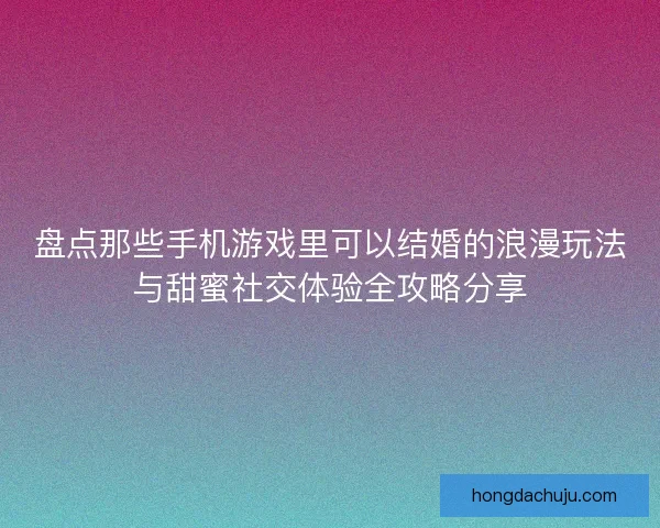 盘点那些手机游戏里可以结婚的浪漫玩法与甜蜜社交体验全攻略分享