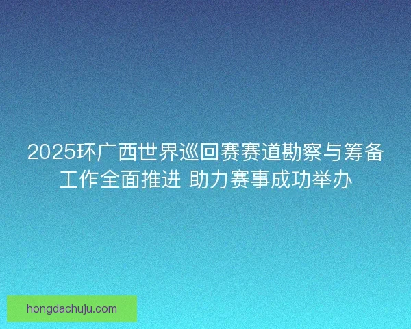 2025环广西世界巡回赛赛道勘察与筹备工作全面推进 助力赛事成功举办