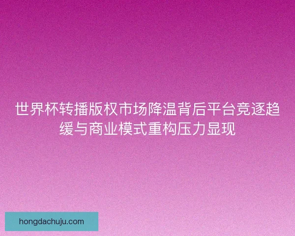 世界杯转播版权市场降温背后平台竞逐趋缓与商业模式重构压力显现