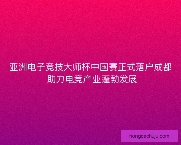 亚洲电子竞技大师杯中国赛正式落户成都 助力电竞产业蓬勃发展