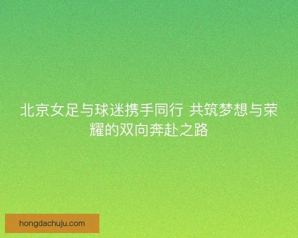 北京女足与球迷携手同行 共筑梦想与荣耀的双向奔赴之路