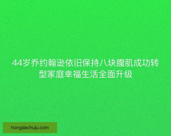 44岁乔约翰逊依旧保持八块腹肌成功转型家庭幸福生活全面升级