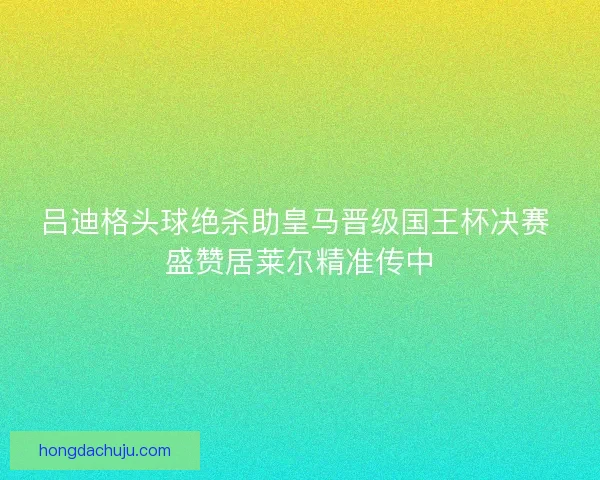 吕迪格头球绝杀助皇马晋级国王杯决赛 盛赞居莱尔精准传中 吕迪格头球绝杀助皇马晋级国王杯决赛 盛赞居莱尔精准传中