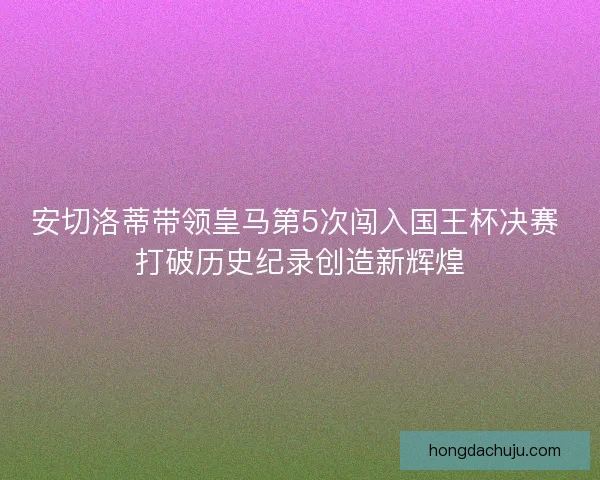 安切洛蒂带领皇马第5次闯入国王杯决赛 打破历史纪录创造新辉煌 安切洛蒂带领皇马第5次闯入国王杯决赛 打破历史纪录创造新辉煌